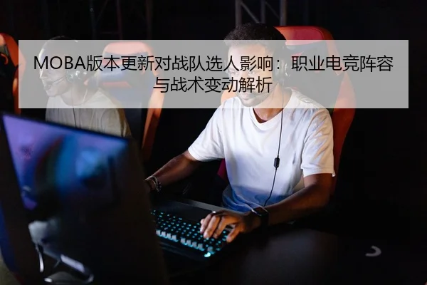MOBA版本更新对战队选人影响：职业电竞阵容与战术变动解析